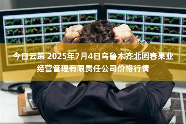 今日云策 2025年7月4日乌鲁木齐北园春果业经营管理有限责任公司价格行情
