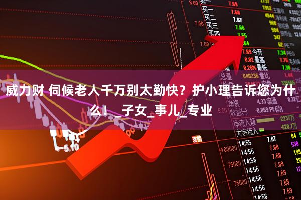 威力财 伺候老人千万别太勤快？护小理告诉您为什么！_子女_事儿_专业