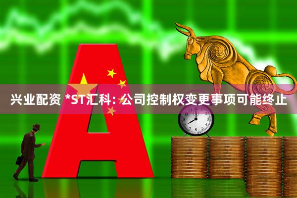 兴业配资 *ST汇科: 公司控制权变更事项可能终止