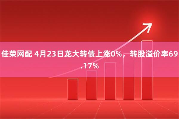 佳荣网配 4月23日龙大转债上涨0%，转股溢价率69.17%
