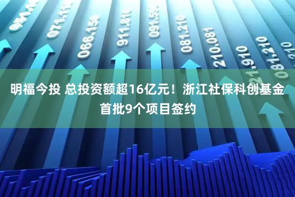 明福今投 总投资额超16亿元！浙江社保科创基金首批9个项目签约